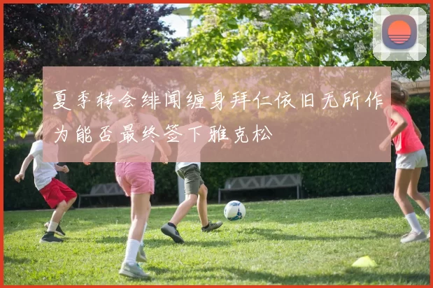 夏季转会绯闻缠身拜仁依旧无所作为能否最终签下雅克松
